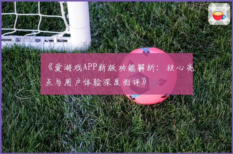 《爱游戏APP新版功能解析：核心亮点与用户体验深度测评》