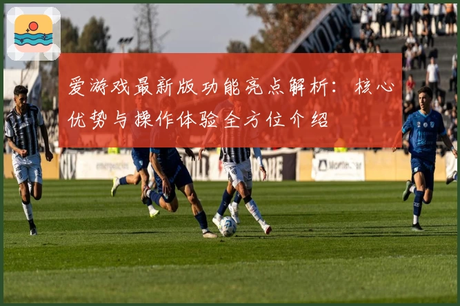 爱游戏最新版功能亮点解析：核心优势与操作体验全方位介绍